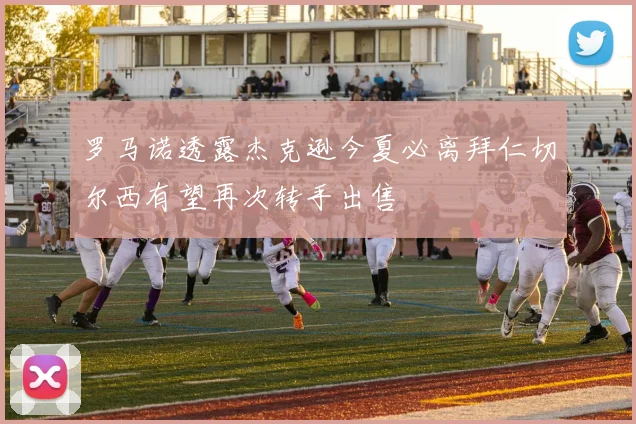 罗马诺透露杰克逊今夏必离拜仁切尔西有望再次转手出售