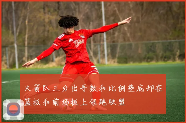 火箭队三分出手数和比例垫底却在篮板和前场板上领跑联盟