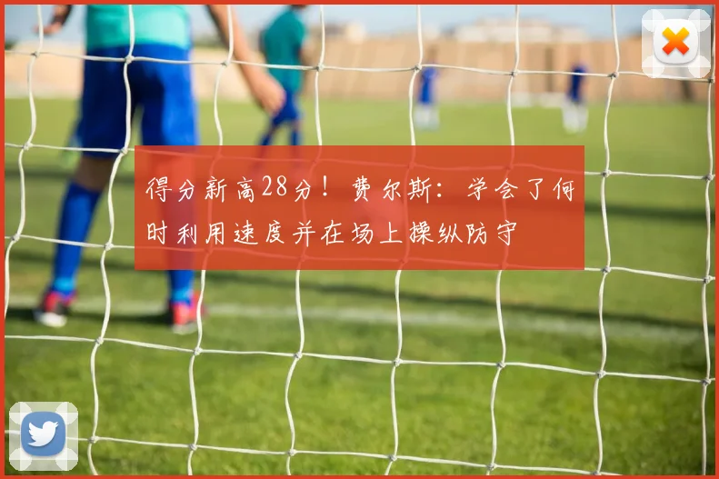 得分新高28分！费尔斯：学会了何时利用速度并在场上操纵防守