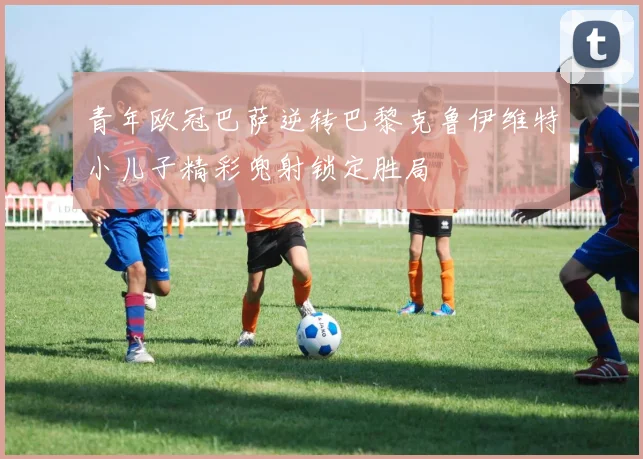 青年欧冠巴萨逆转巴黎克鲁伊维特小儿子精彩兜射锁定胜局