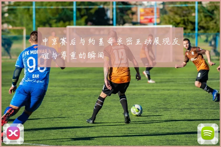 申京赛后与约基奇亲密互动展现友谊与尊重的瞬间