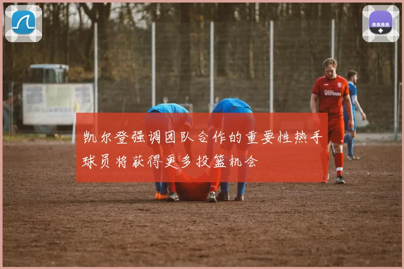 凯尔登强调团队合作的重要性热手球员将获得更多投篮机会