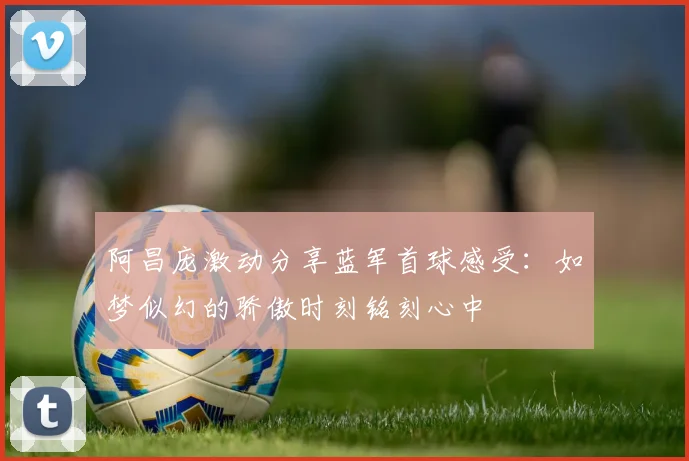 阿昌庞激动分享蓝军首球感受：如梦似幻的骄傲时刻铭刻心中