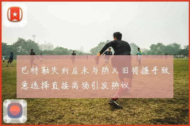 巴特勒失利后未与热火旧将握手致意选择直接离场引发热议