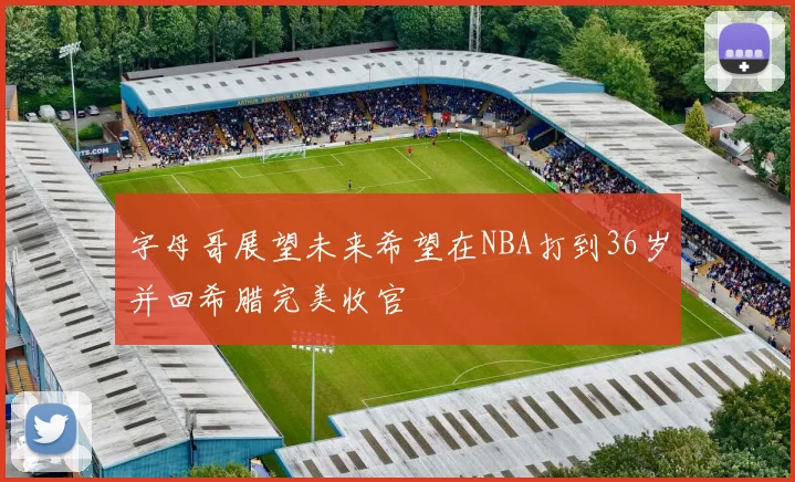 字母哥展望未来希望在NBA打到36岁并回希腊完美收官