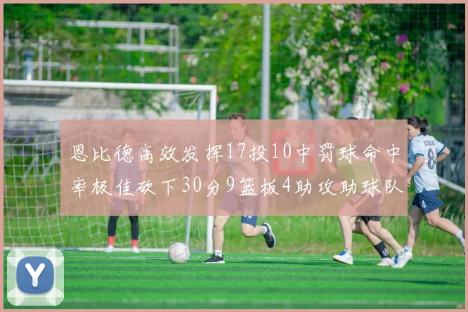 恩比德高效发挥17投10中罚球命中率极佳砍下30分9篮板4助攻助球队获胜