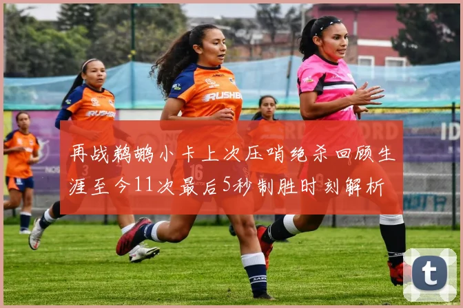 再战鹈鹕小卡上次压哨绝杀回顾生涯至今11次最后5秒制胜时刻解析