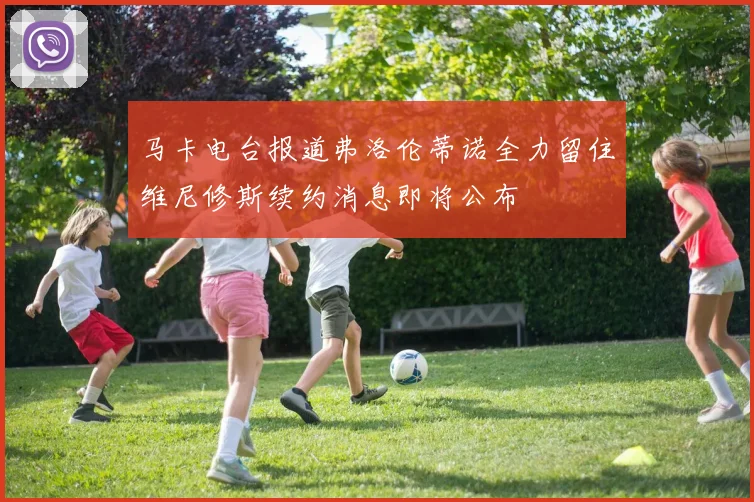 马卡电台报道弗洛伦蒂诺全力留住维尼修斯续约消息即将公布