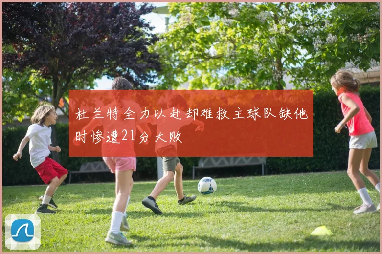 杜兰特全力以赴却难救主球队缺他时惨遭21分大败