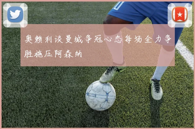奥赖利谈曼城争冠心态每场全力争胜施压阿森纳