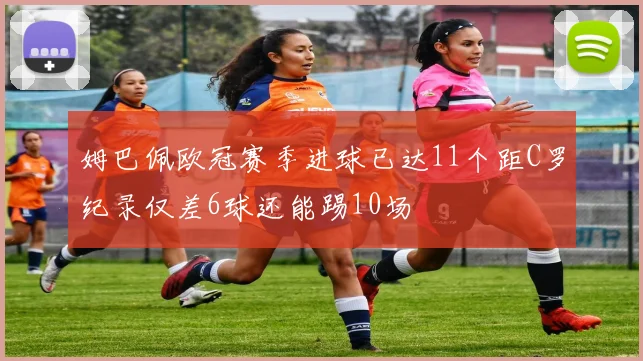 姆巴佩欧冠赛季进球已达11个距C罗纪录仅差6球还能踢10场