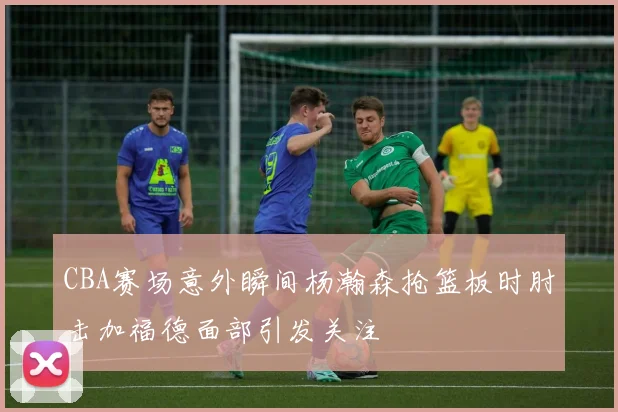 CBA赛场意外瞬间杨瀚森抢篮板时肘击加福德面部引发关注