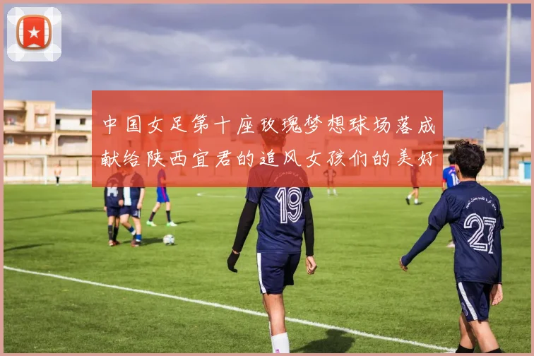 中国女足第十座玫瑰梦想球场落成献给陕西宜君的追风女孩们的美好祝福