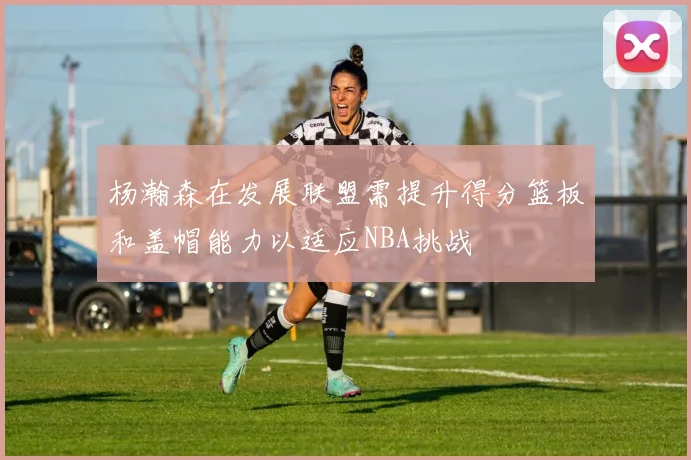 杨瀚森在发展联盟需提升得分篮板和盖帽能力以适应NBA挑战
