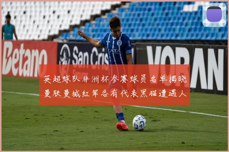 英超球队非洲杯参赛球员名单揭晓曼联曼城红军各有代表黑猫遭遇人员流失