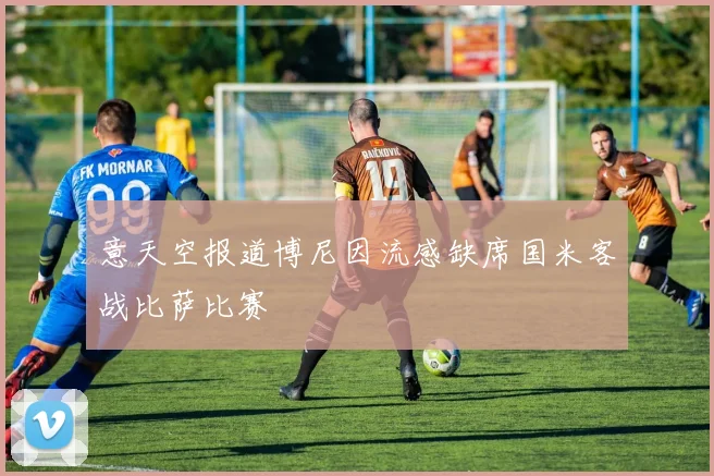 意天空报道博尼因流感缺席国米客战比萨比赛