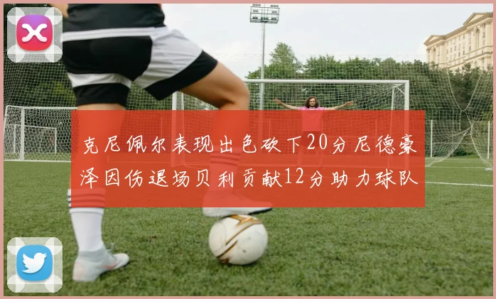 克尼佩尔表现出色砍下20分尼德豪泽因伤退场贝利贡献12分助力球队